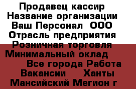 Продавец-кассир › Название организации ­ Ваш Персонал, ООО › Отрасль предприятия ­ Розничная торговля › Минимальный оклад ­ 15 000 - Все города Работа » Вакансии   . Ханты-Мансийский,Мегион г.